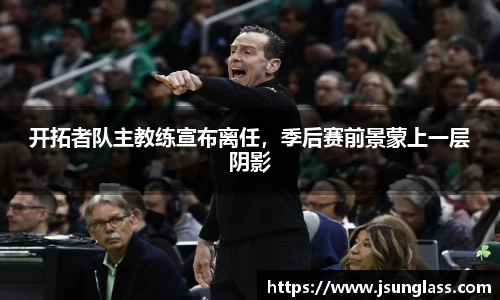 开拓者队主教练宣布离任，季后赛前景蒙上一层阴影