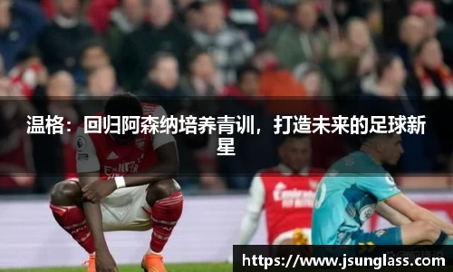 温格：回归阿森纳培养青训，打造未来的足球新星
